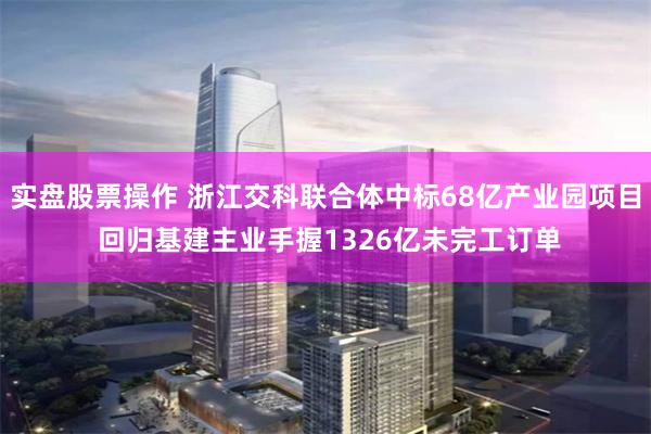实盘股票操作 浙江交科联合体中标68亿产业园项目 回归基建主业手握1326亿未完工订单