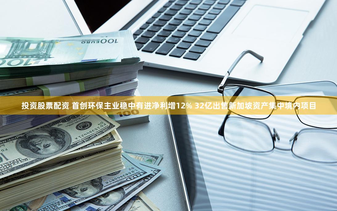 投资股票配资 首创环保主业稳中有进净利增12% 32亿出售新加坡资产集中境内项目