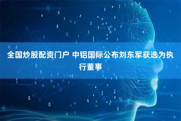 全国炒股配资门户 中铝国际公布刘东军获选为执行董事