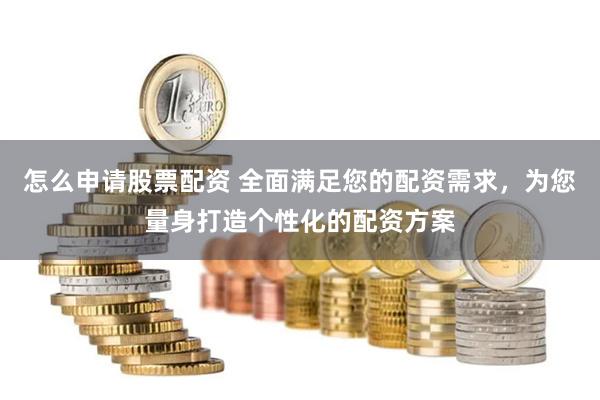 怎么申请股票配资 全面满足您的配资需求，为您量身打造个性化的配资方案