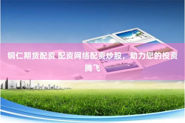铜仁期货配资 配资网络配资炒股，助力您的投资腾飞