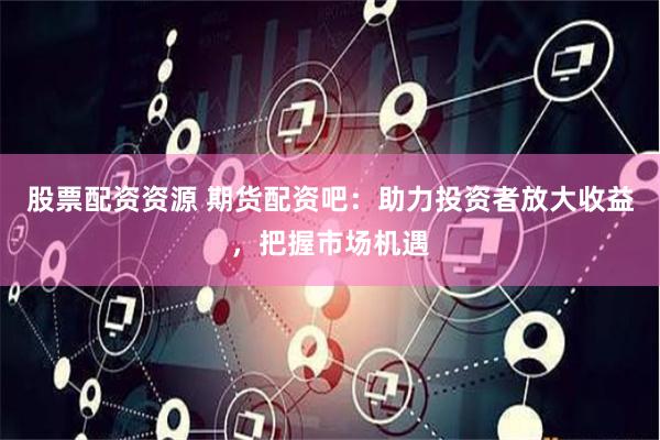 股票配资资源 期货配资吧：助力投资者放大收益，把握市场机遇