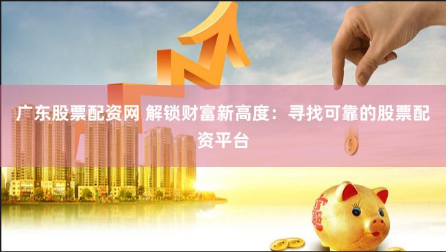 广东股票配资网 解锁财富新高度：寻找可靠的股票配资平台